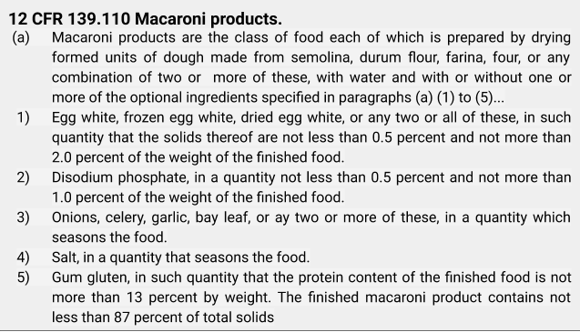 12 CFR 139.110 Macaroni products.(a) Macaroni products are the class of food each of which is prepared by drying formed units of dough made from semolina, durum flour, farina, four, or any combination of two or more of these, with water and with or without one or more of the optional ingredients specified in paragraphs (a) (1) to (5)... (1) Egg white, frozen egg white, dried egg white, or any two or all of these, in such quantity that the solids thereof are not less than 0.5 percent and not more than 2.0 percent of the weight of the finished food. 2) Disodium phosphate, in a quantity not less than 0.5 percent and not more than 2.0 percent of the weight of the finished food. 3) Onions, celery, garlic, bay leaf, or any two or more of these, in a quantity which seasons the food. 4) Salt, in a quantity that seasons the food. 5) Gum gluten, in such quantity that the protein count of the finished food is not more than 13 percent by weight. The finished macaroni product contains not less than 87 percent of total solids
